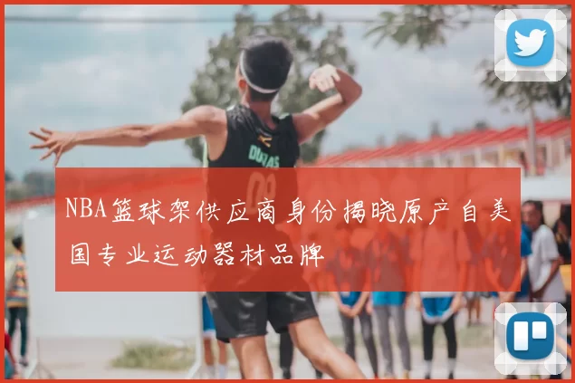 NBA篮球架供应商身份揭晓原产自美国专业运动器材品牌