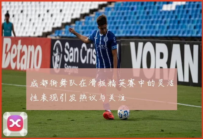 成都街舞队在滑板精英赛中的灵活性表现引发热议与关注
