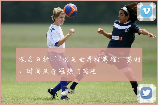 深度分析U17女足世界杯赛程:赛制、时间及夺冠热门路径