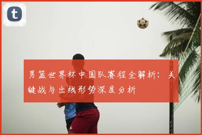 男篮世界杯中国队赛程全解析：关键战与出线形势深度分析