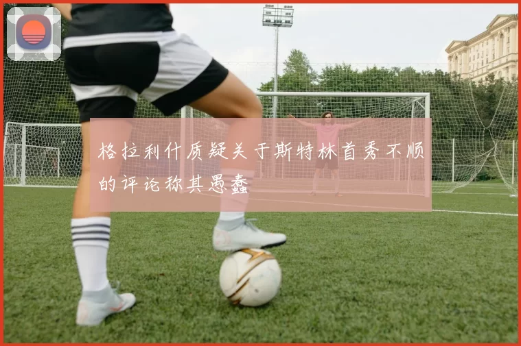 格拉利什质疑关于斯特林首秀不顺的评论称其愚蠢