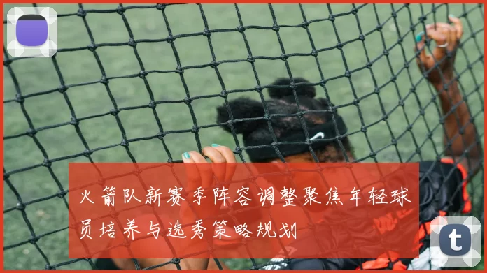 火箭队新赛季阵容调整聚焦年轻球员培养与选秀策略规划