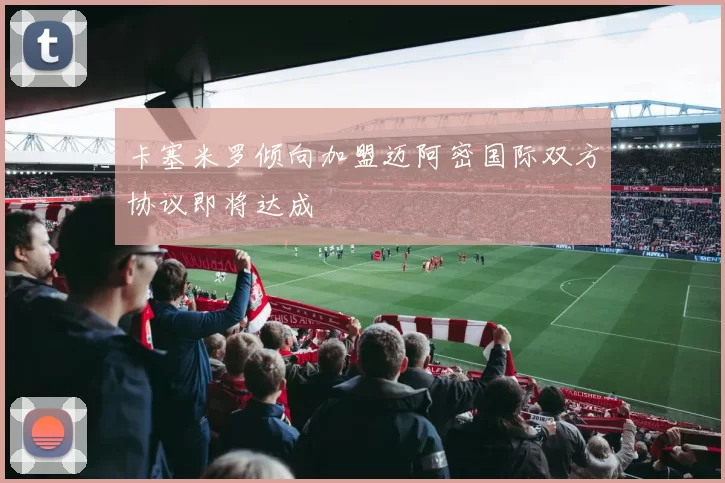 卡塞米罗倾向加盟迈阿密国际双方协议即将达成