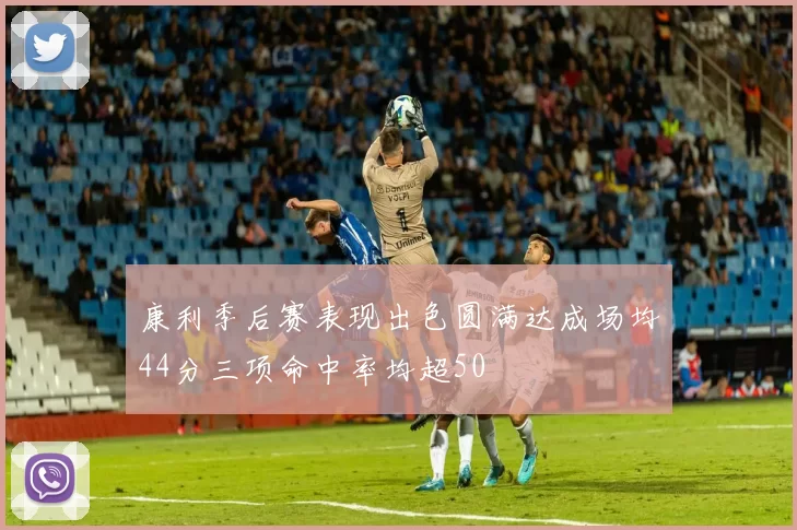 康利季后赛表现出色圆满达成场均44分三项命中率均超50