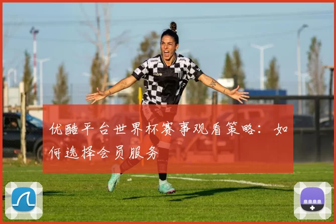 优酷平台世界杯赛事观看策略:如何选择会员服务