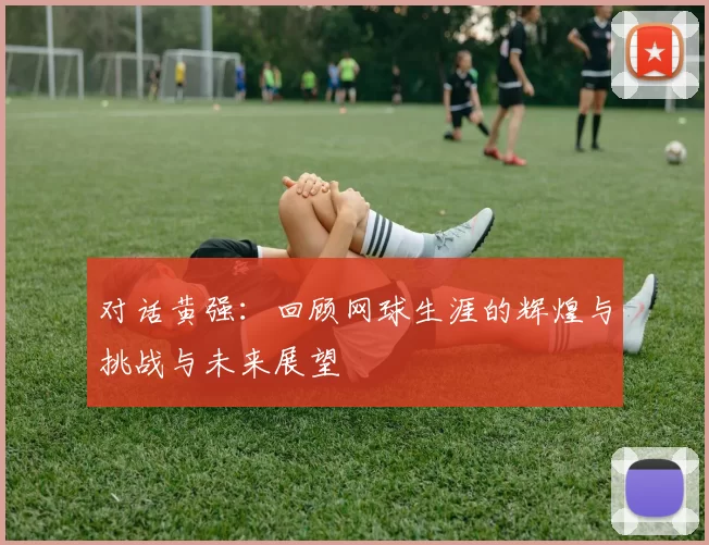 对话黄强：回顾网球生涯的辉煌与挑战与未来展望