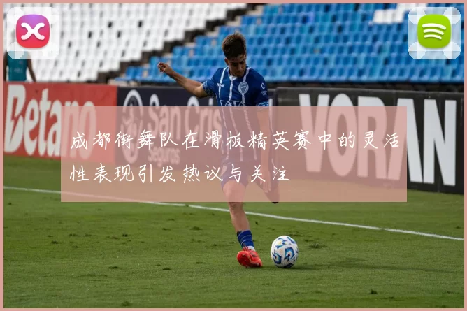 成都街舞队在滑板精英赛中的灵活性表现引发热议与关注