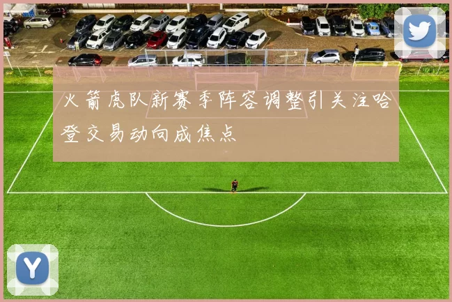 火箭虎队新赛季阵容调整引关注哈登交易动向成焦点