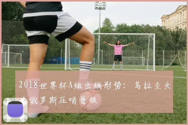 2018世界杯A组出线形势：乌拉圭头名俄罗斯压哨晋级