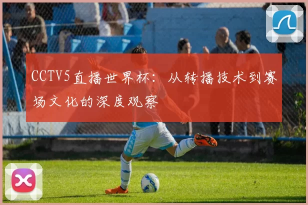 CCTV5直播世界杯:从转播技术到赛场文化的深度观察