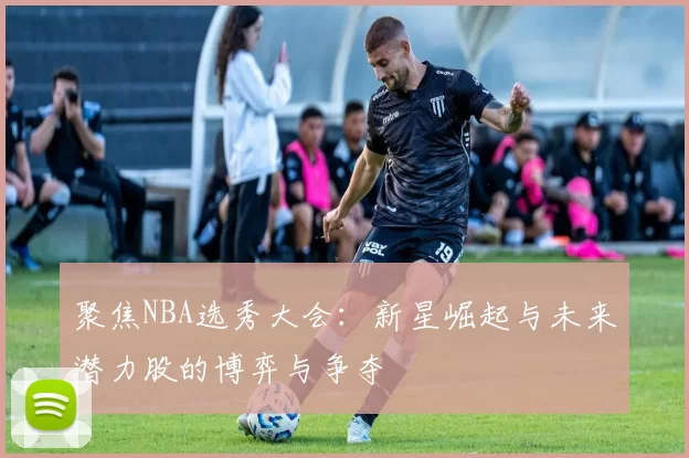 聚焦NBA选秀大会：新星崛起与未来潜力股的博弈与争夺