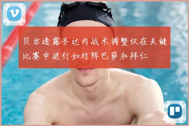 贝尔透露齐达内战术调整仅在关键比赛中进行如对阵巴萨和拜仁