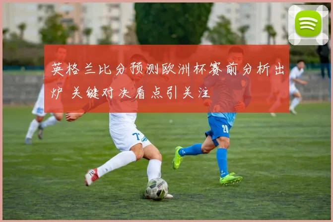 英格兰比分预测欧洲杯赛前分析出炉 关键对决看点引关注
