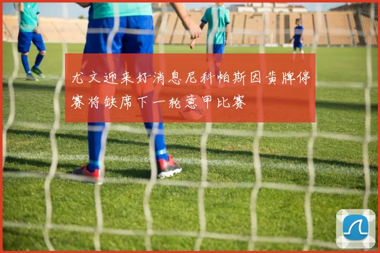 尤文迎来好消息尼科帕斯因黄牌停赛将缺席下一轮意甲比赛