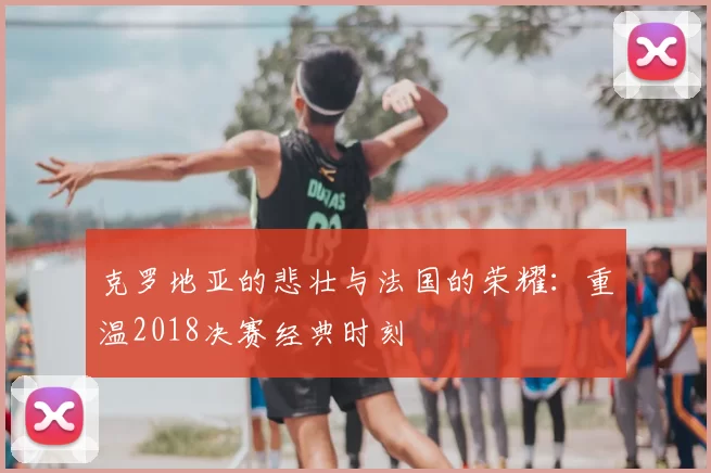 克罗地亚的悲壮与法国的荣耀:重温2018决赛经典时刻