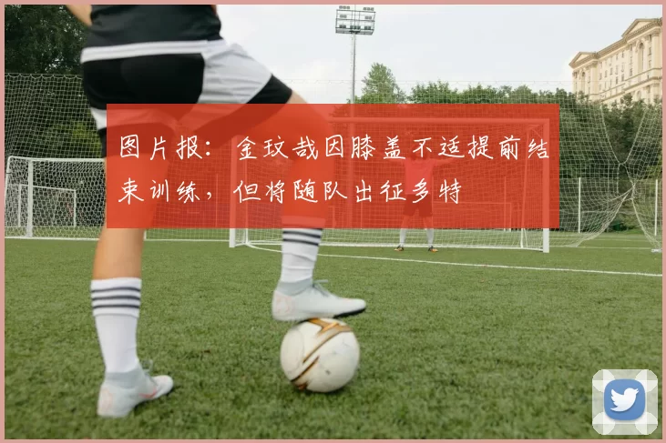 图片报：金玟哉因膝盖不适提前结束训练，但将随队出征多特