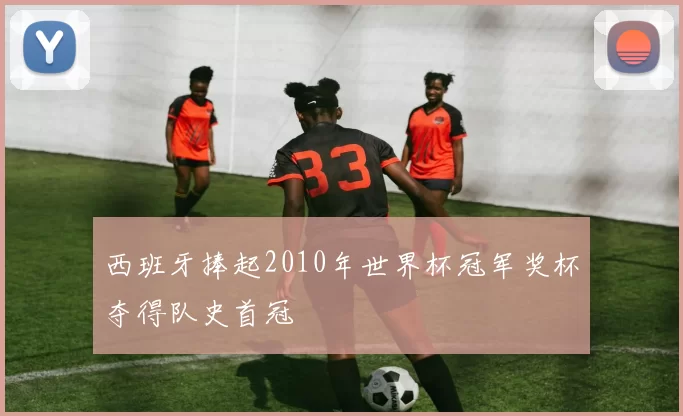 西班牙捧起2010年世界杯冠军奖杯夺得队史首冠