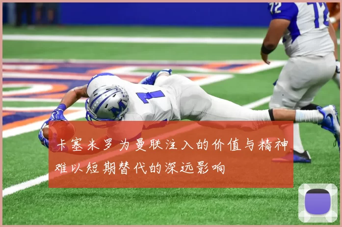 卡塞米罗为曼联注入的价值与精神难以短期替代的深远影响